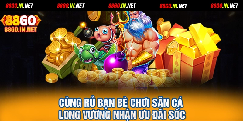 Cùng rủ bạn bè chơi săn cá Long Vương nhận ưu đãi sốc